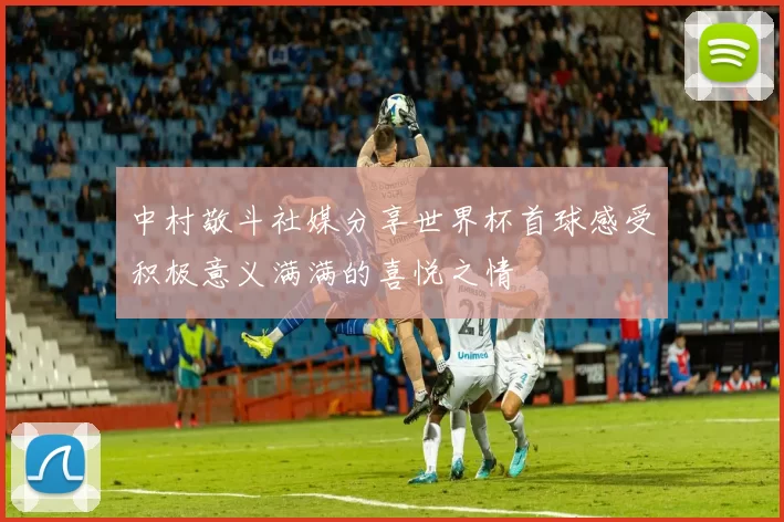 中村敬斗社媒分享世界杯首球感受积极意义满满的喜悦之情