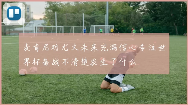 麦肯尼对尤文未来充满信心专注世界杯备战不清楚发生了什么