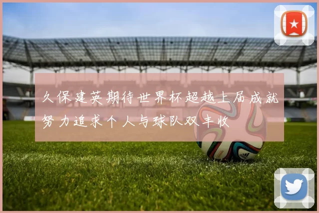 久保建英期待世界杯超越上届成就努力追求个人与球队双丰收