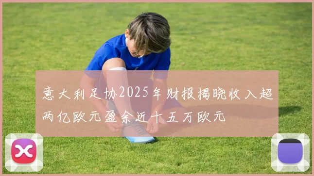 意大利足协2025年财报揭晓收入超两亿欧元盈余近十五万欧元