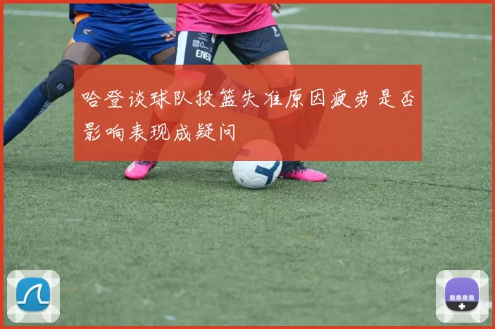 哈登谈球队投篮失准原因疲劳是否影响表现成疑问