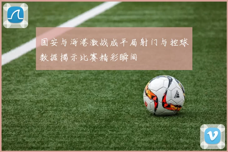 国安与海港激战成平局射门与控球数据揭示比赛精彩瞬间