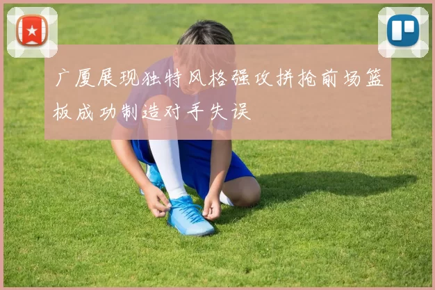 广厦展现独特风格强攻拼抢前场篮板成功制造对手失误