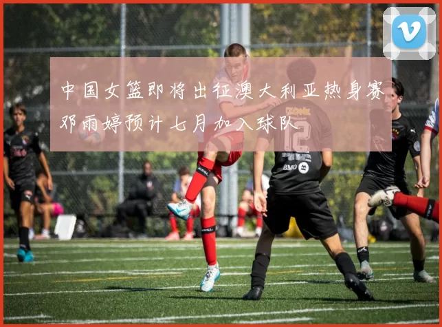 中国女篮即将出征澳大利亚热身赛邓雨婷预计七月加入球队