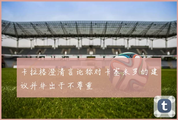 卡拉格澄清言论称对卡塞米罗的建议并非出于不尊重