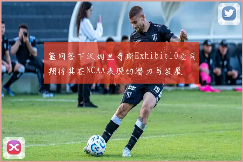 篮网签下汉姆里奇斯Exhibit10合同期待其在NCAA表现的潜力与发展