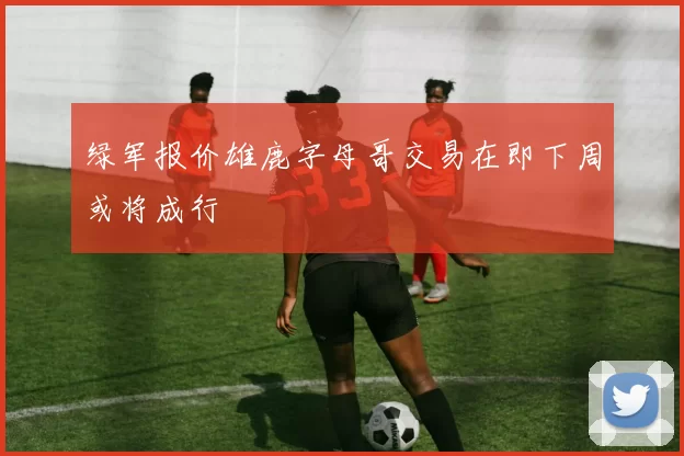 绿军报价雄鹿字母哥交易在即下周或将成行