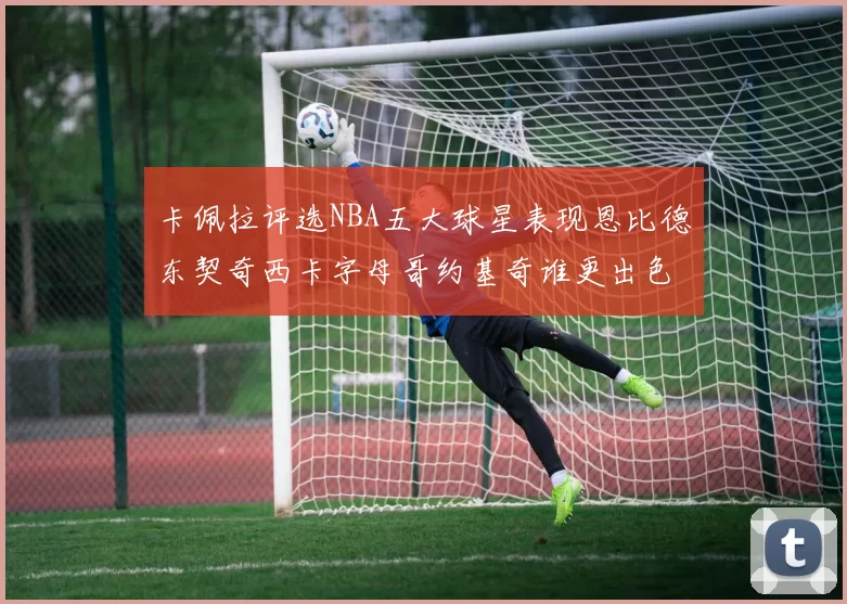 卡佩拉评选NBA五大球星表现恩比德东契奇西卡字母哥约基奇谁更出色