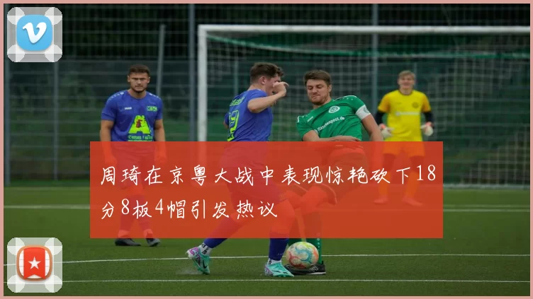 周琦在京粤大战中表现惊艳砍下18分8板4帽引发热议